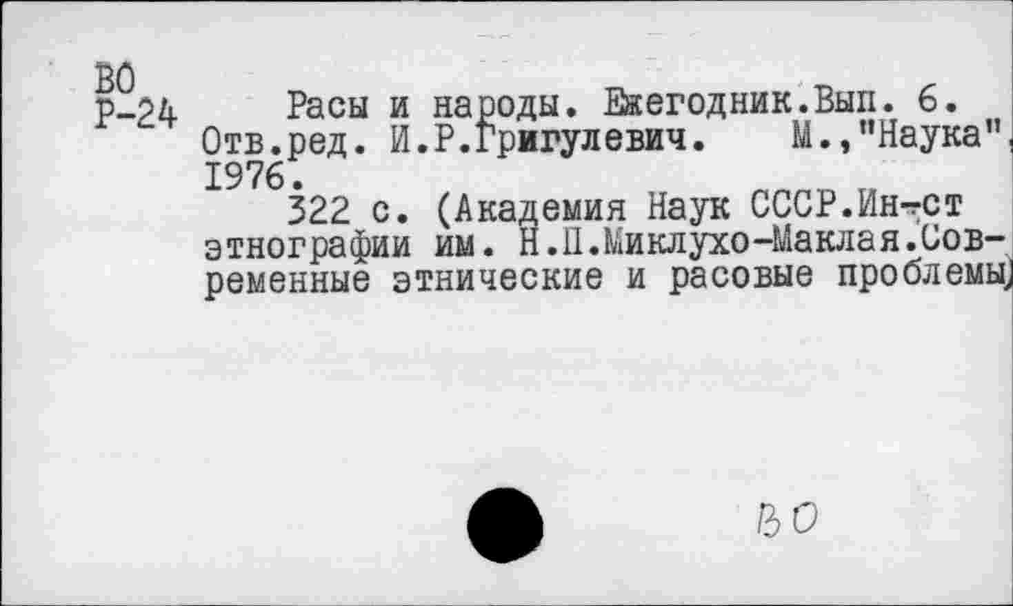 ﻿Р-24 Расы и народы. Еаегодник.Вып. 6.
Отв.ред. И.Р.Григулевич. М.,"Наука”( 1976.
322 с. (Академия Наук СССР.Ин-гСТ этнографии им. Н.П.Миклухо-Маклая.Современные этнические и расовые проблемь^